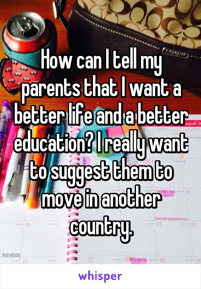 How can I tell my parents that I want a better life and a better education? I really want to suggest them to move in another country.