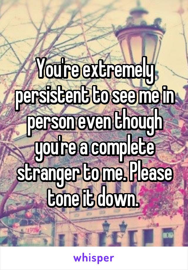 You're extremely persistent to see me in person even though you're a complete stranger to me. Please tone it down. 