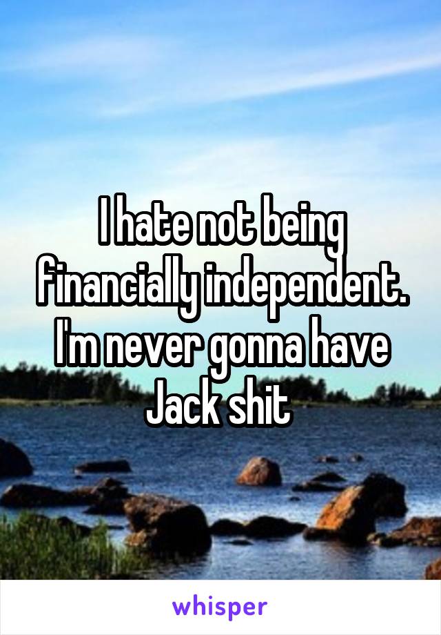 I hate not being financially independent. I'm never gonna have Jack shit 