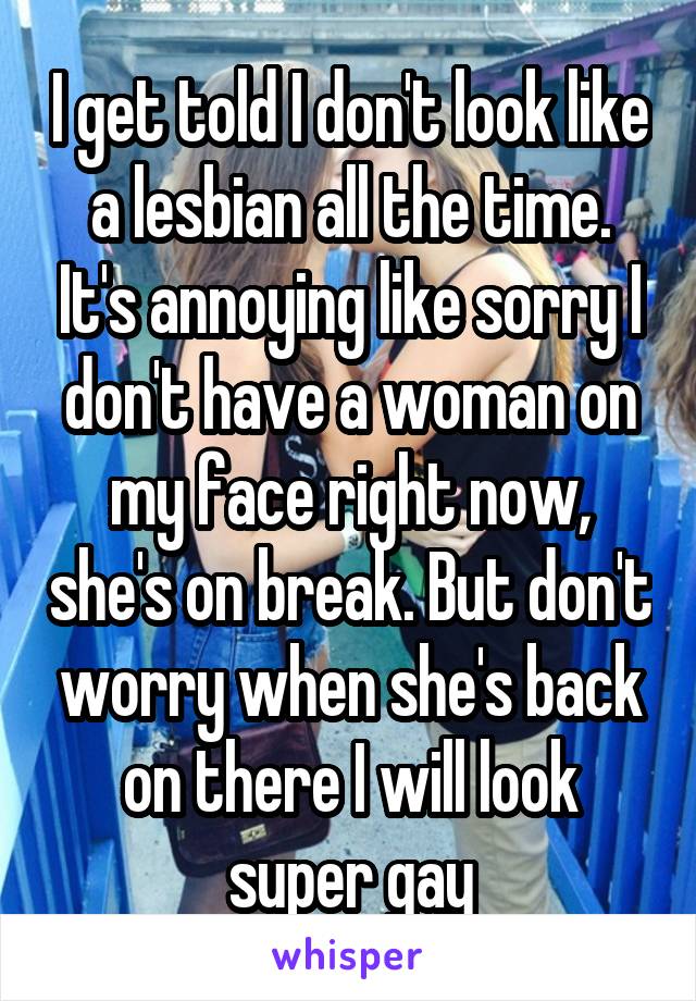 I get told I don't look like a lesbian all the time. It's annoying like sorry I don't have a woman on my face right now, she's on break. But don't worry when she's back on there I will look super gay