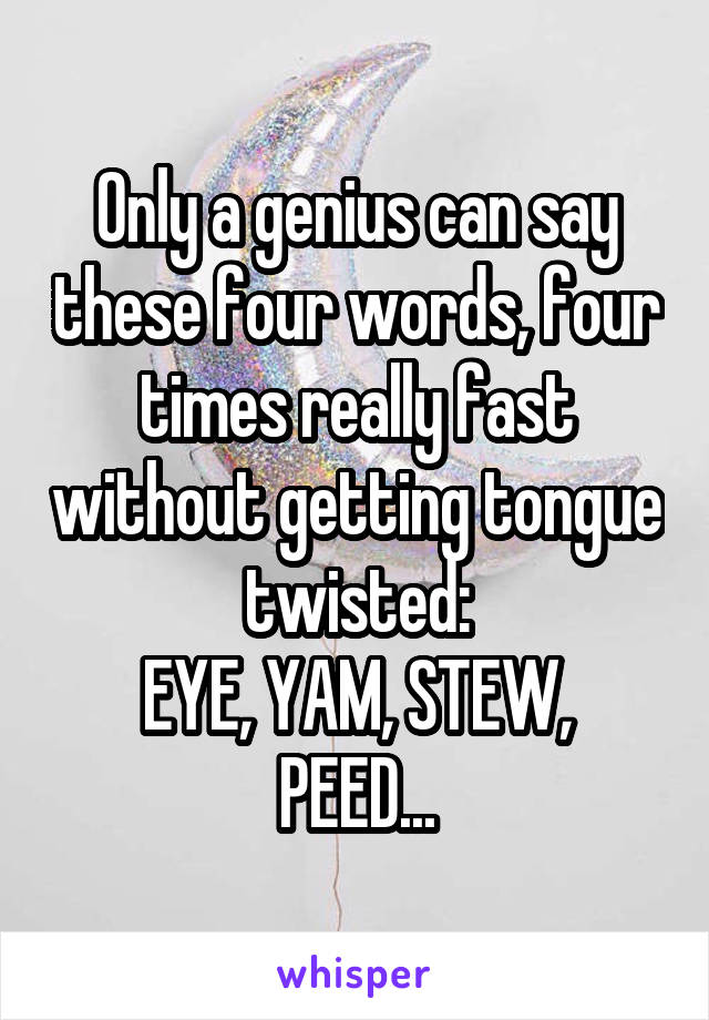 Only a genius can say these four words, four times really fast without getting tongue twisted:
EYE, YAM, STEW, PEED...