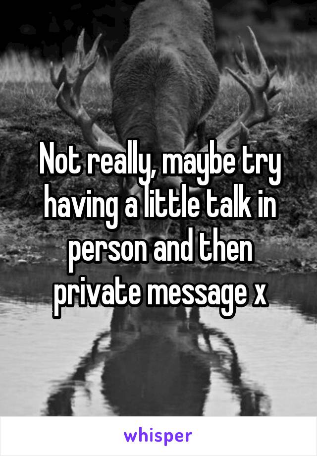 Not really, maybe try having a little talk in person and then private message x