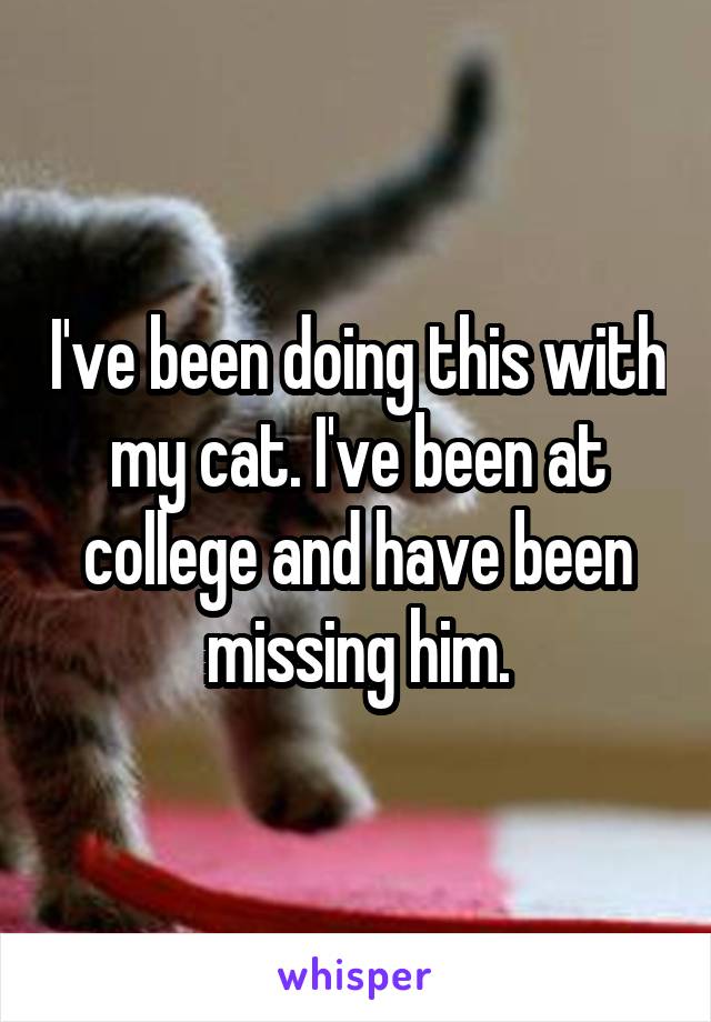 I've been doing this with my cat. I've been at college and have been missing him.