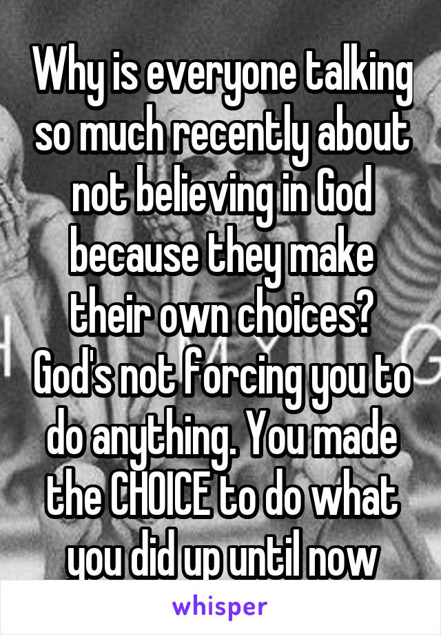 Why is everyone talking so much recently about not believing in God because they make their own choices? God's not forcing you to do anything. You made the CHOICE to do what you did up until now