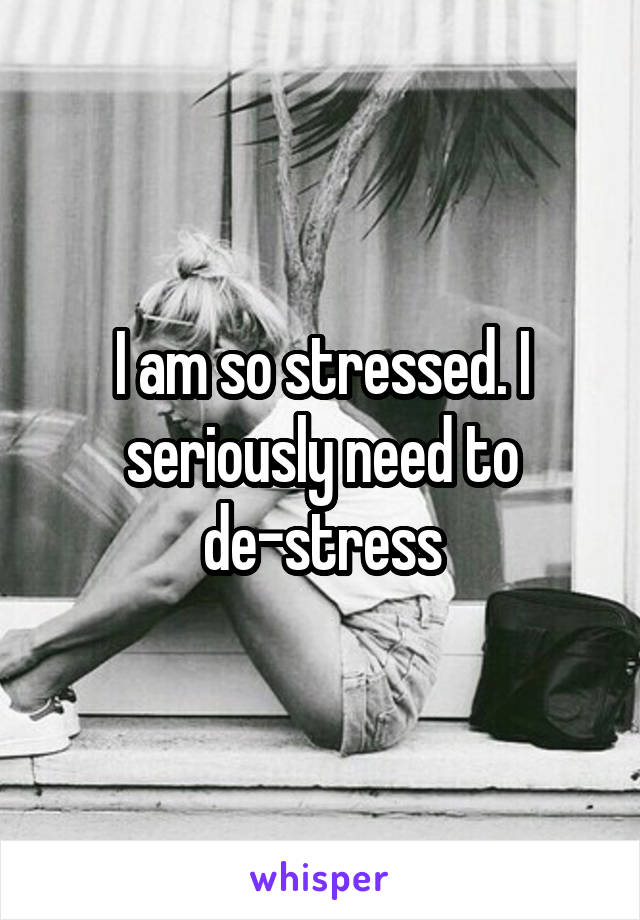 I am so stressed. I seriously need to de-stress