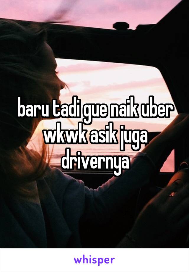 baru tadi gue naik uber wkwk asik juga drivernya