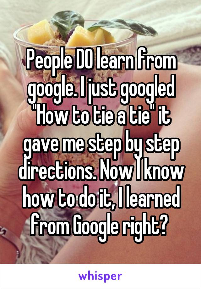 People DO learn from google. I just googled "How to tie a tie" it gave me step by step directions. Now I know how to do it, I learned from Google right? 