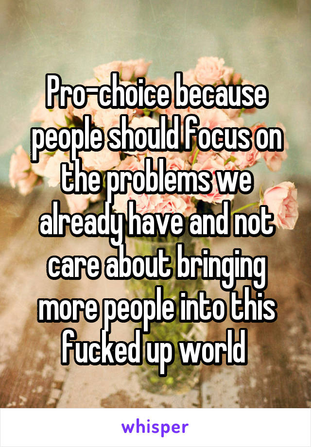 Pro-choice because people should focus on the problems we already have and not care about bringing more people into this fucked up world 