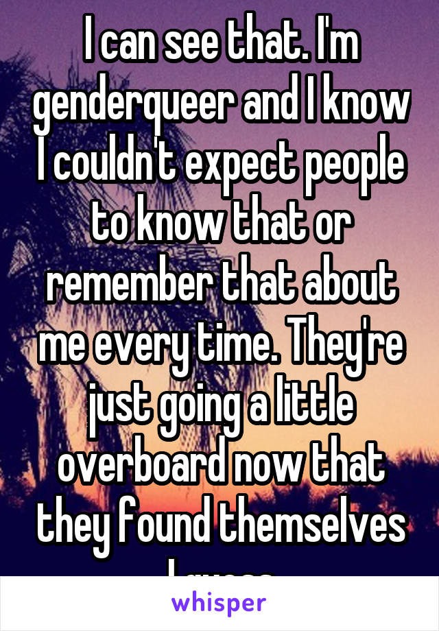 I can see that. I'm genderqueer and I know I couldn't expect people to know that or remember that about me every time. They're just going a little overboard now that they found themselves I guess