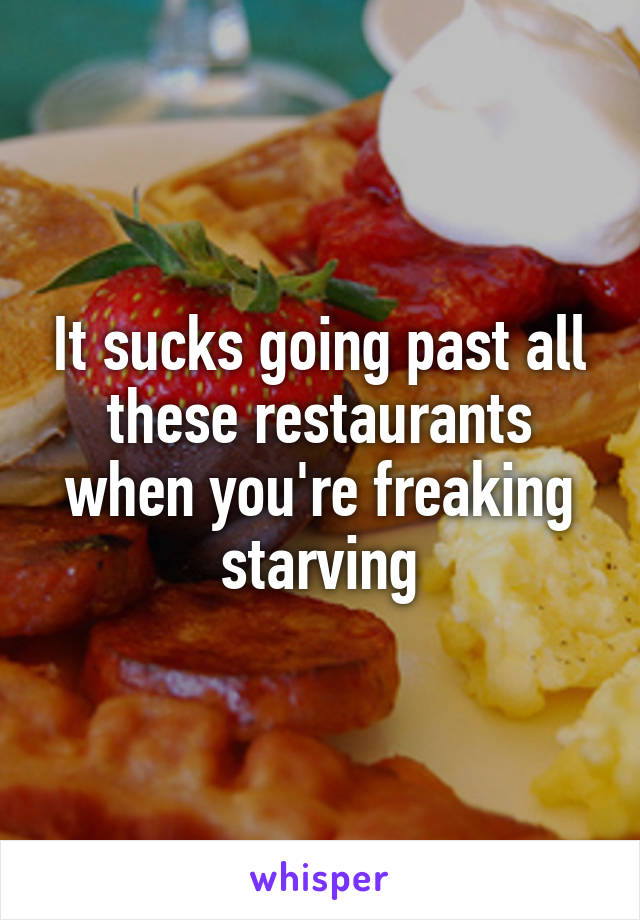 It sucks going past all these restaurants when you're freaking starving