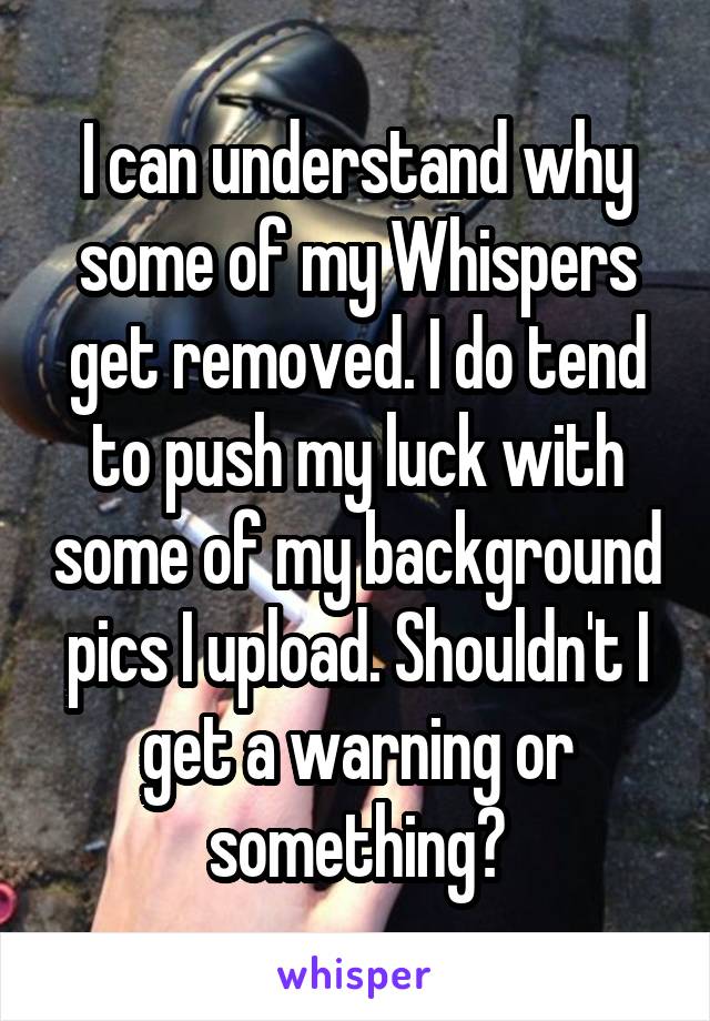 I can understand why some of my Whispers get removed. I do tend to push my luck with some of my background pics I upload. Shouldn't I get a warning or something?