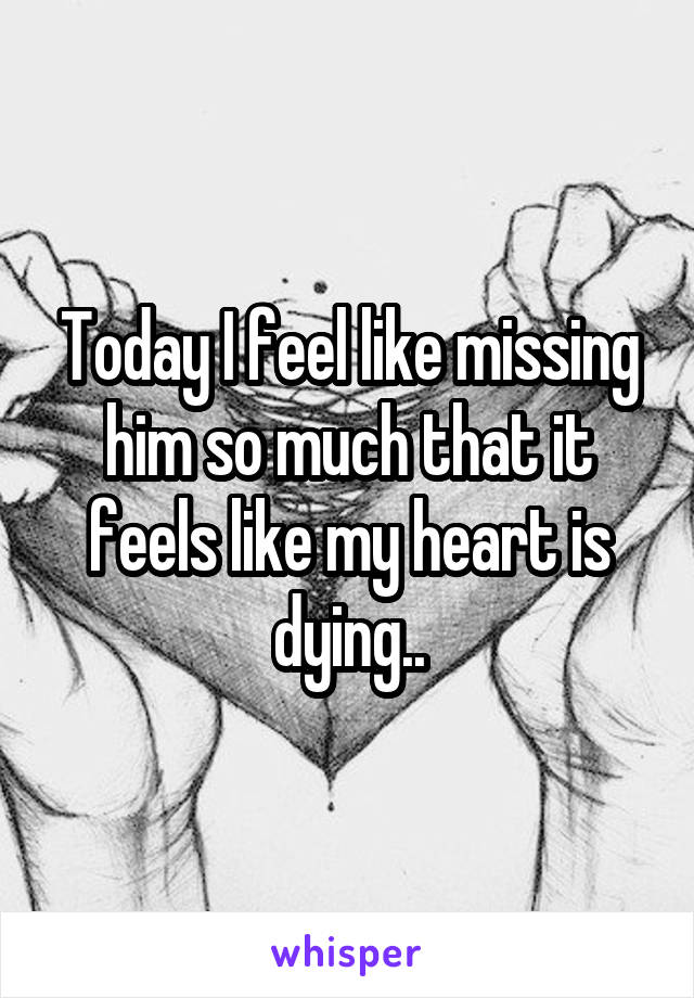 Today I feel like missing him so much that it feels like my heart is dying..