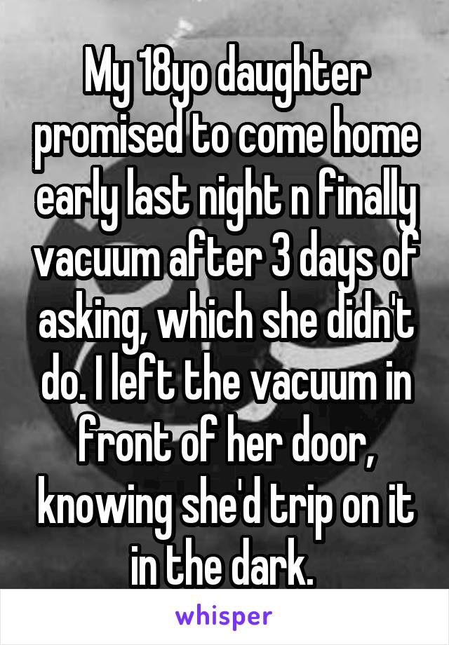 My 18yo daughter promised to come home early last night n finally vacuum after 3 days of asking, which she didn't do. I left the vacuum in front of her door, knowing she'd trip on it in the dark. 