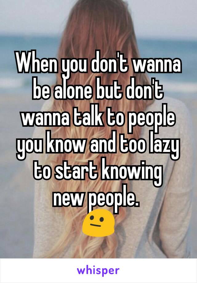 When you don't wanna be alone but don't wanna talk to people you know and too lazy to start knowing
new people. 
😐