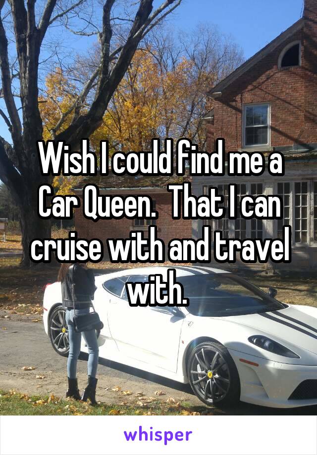 Wish I could find me a Car Queen.  That I can cruise with and travel with. 