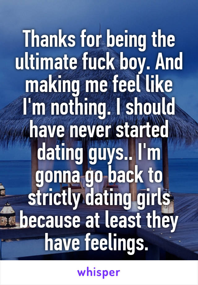 Thanks for being the ultimate fuck boy. And making me feel like I'm nothing. I should have never started dating guys.. I'm gonna go back to strictly dating girls because at least they have feelings. 