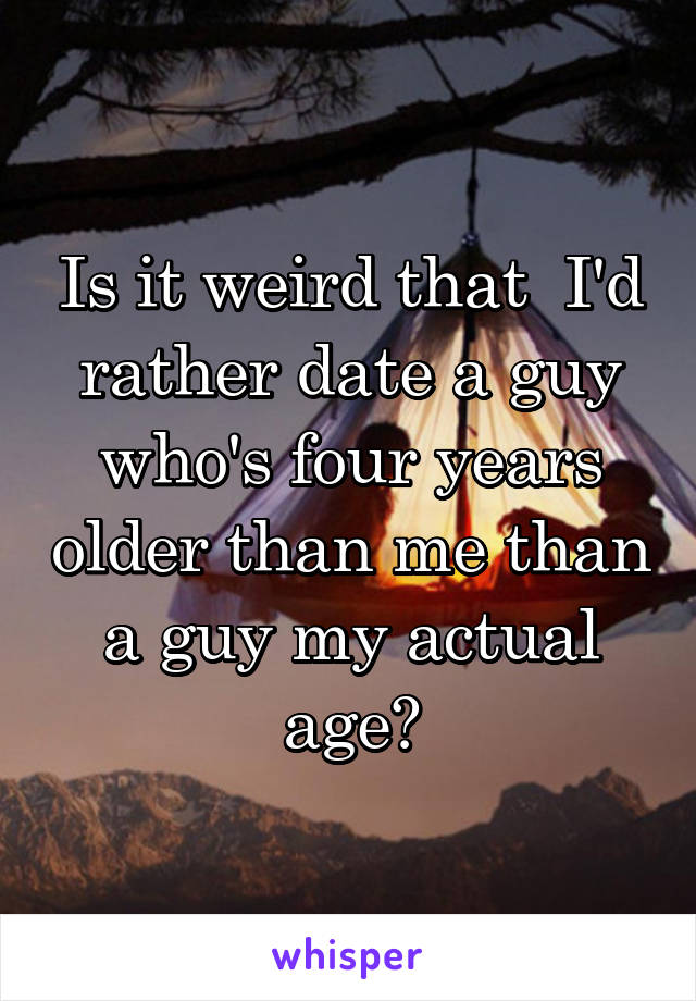 Is it weird that  I'd rather date a guy who's four years older than me than a guy my actual age?