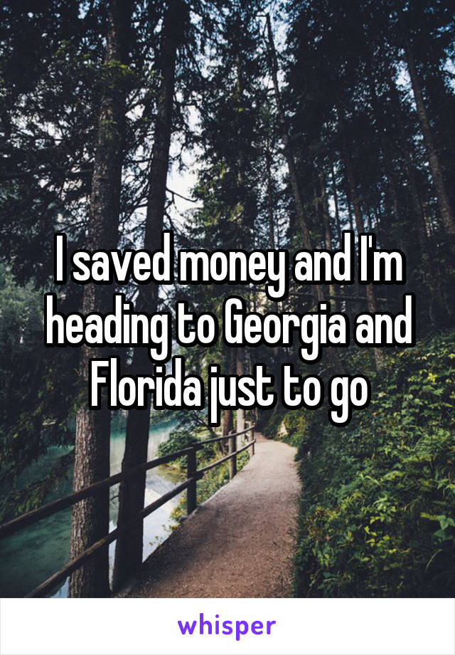 I saved money and I'm heading to Georgia and Florida just to go