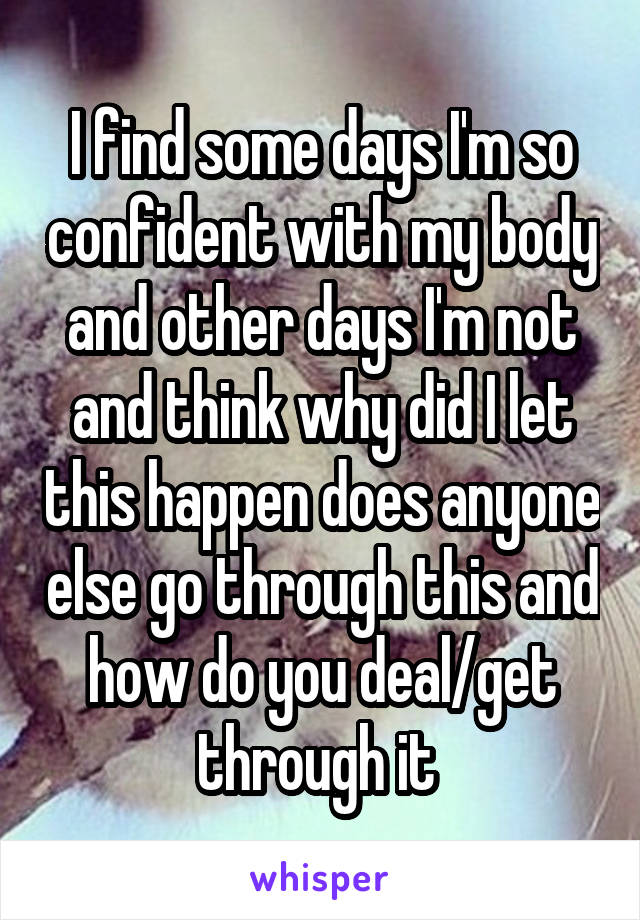 I find some days I'm so confident with my body and other days I'm not and think why did I let this happen does anyone else go through this and how do you deal/get through it 