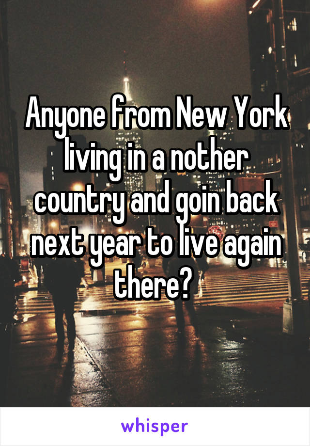 Anyone from New York living in a nother country and goin back next year to live again there? 
