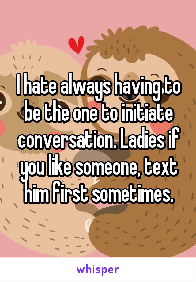 I hate always having to be the one to initiate conversation. Ladies if you like someone, text him first sometimes.