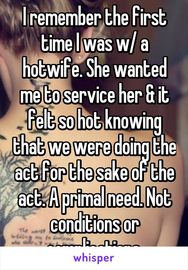 I remember the first time I was w/ a hotwife. She wanted me to service her & it felt so hot knowing that we were doing the act for the sake of the act. A primal need. Not conditions or complications.