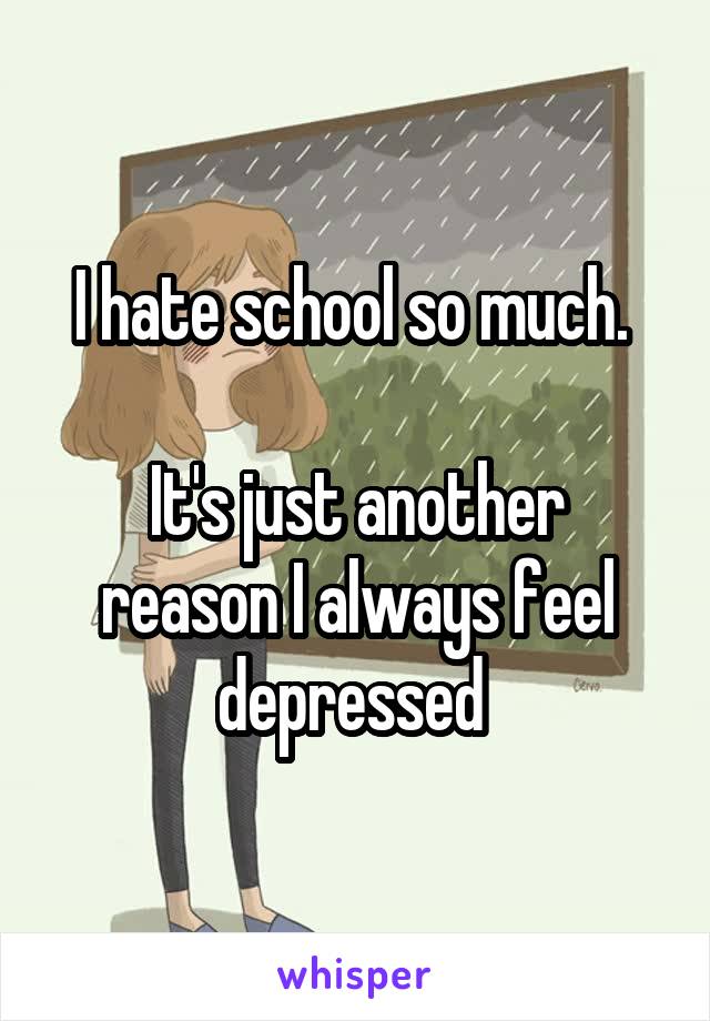 I hate school so much. 

It's just another reason I always feel depressed 