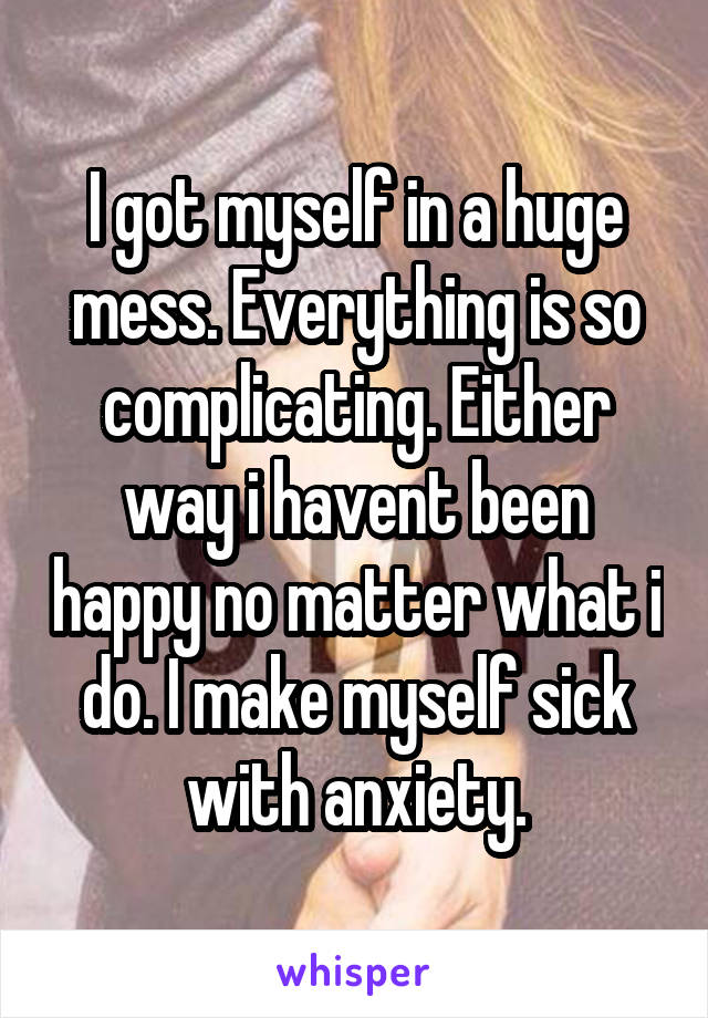 I got myself in a huge mess. Everything is so complicating. Either way i havent been happy no matter what i do. I make myself sick with anxiety.