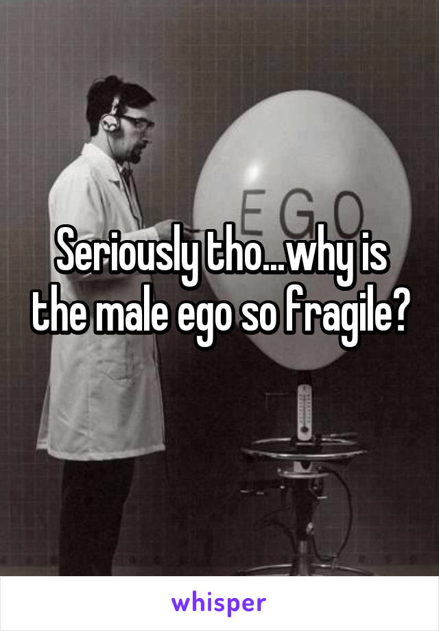 Seriously tho...why is the male ego so fragile? 