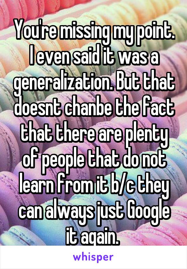 You're missing my point. I even said it was a generalization. But that doesnt chanbe the fact that there are plenty of people that do not learn from it b/c they can always just Google it again. 