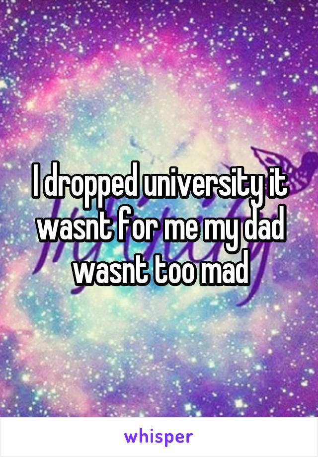 I dropped university it wasnt for me my dad wasnt too mad