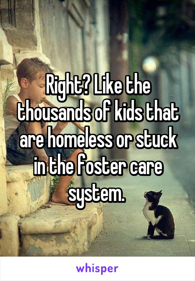 Right? Like the thousands of kids that are homeless or stuck in the foster care system. 