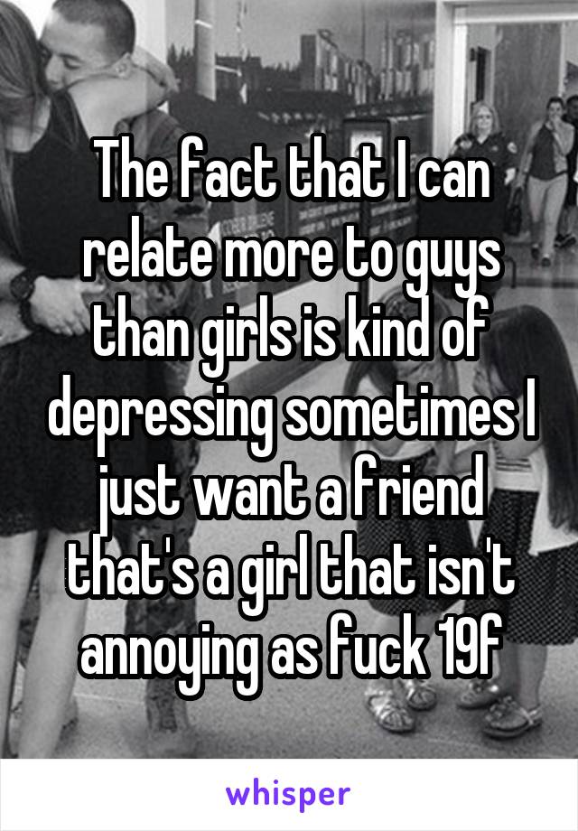 The fact that I can relate more to guys than girls is kind of depressing sometimes I just want a friend that's a girl that isn't annoying as fuck 19f