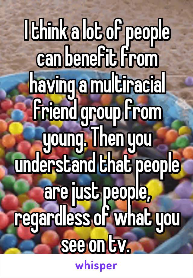 I think a lot of people can benefit from having a multiracial friend group from young. Then you understand that people are just people, regardless of what you see on tv. 