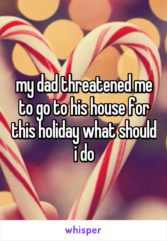 my dad threatened me to go to his house for this holiday what should i do