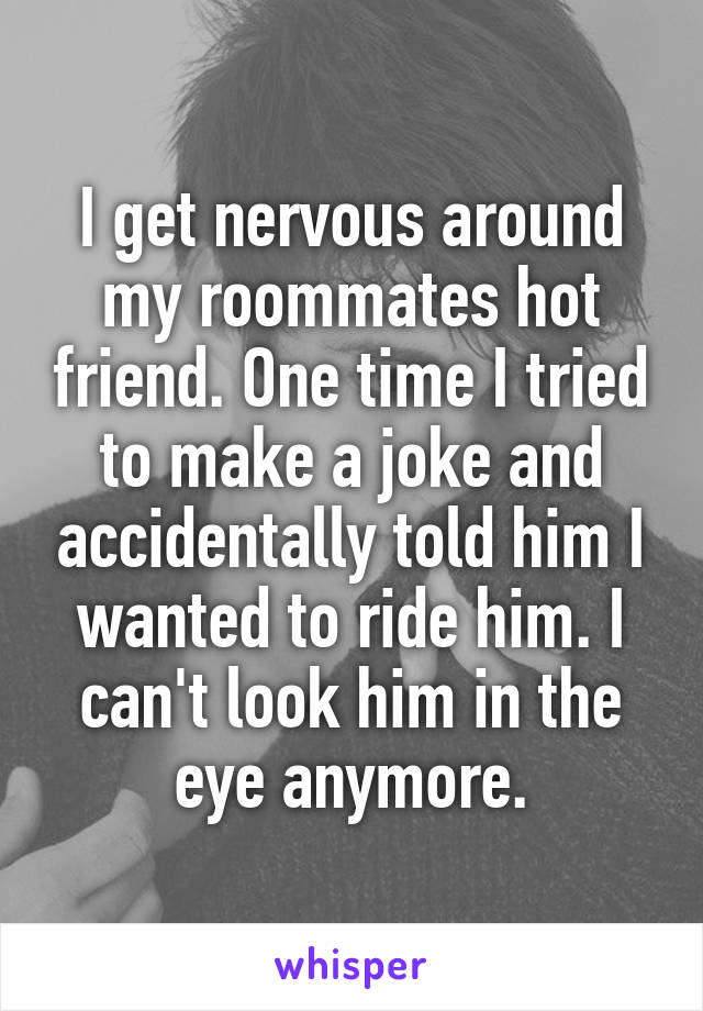 I get nervous around my roommates hot friend. One time I tried to make a joke and accidentally told him I wanted to ride him. I can't look him in the eye anymore.