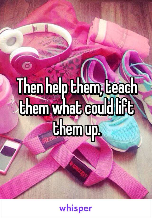 Then help them, teach them what could lift them up.