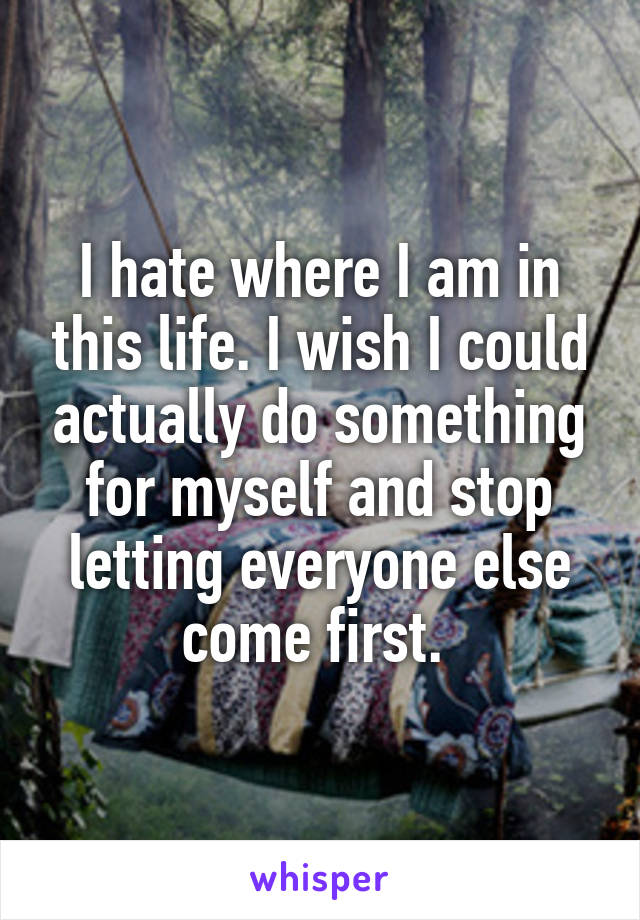 I hate where I am in this life. I wish I could actually do something for myself and stop letting everyone else come first. 