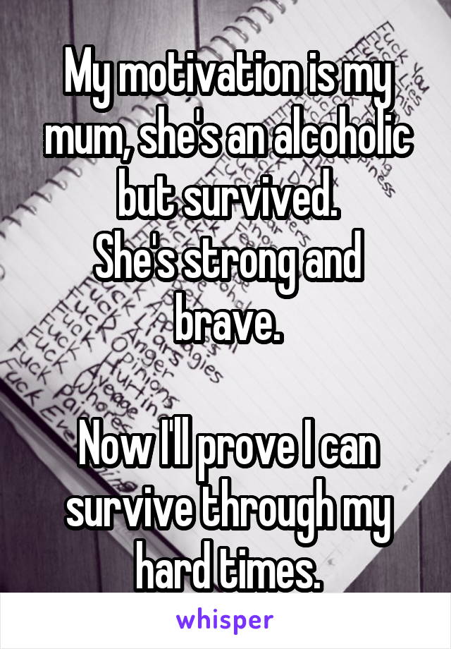 My motivation is my mum, she's an alcoholic but survived.
She's strong and brave.

Now I'll prove I can survive through my hard times.