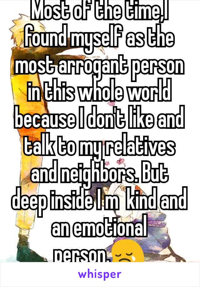 Most of the time,I found myself as the most arrogant person in this whole world because I don't like and talk to my relatives and neighbors. But deep inside I m  kind and an emotional person.😢
