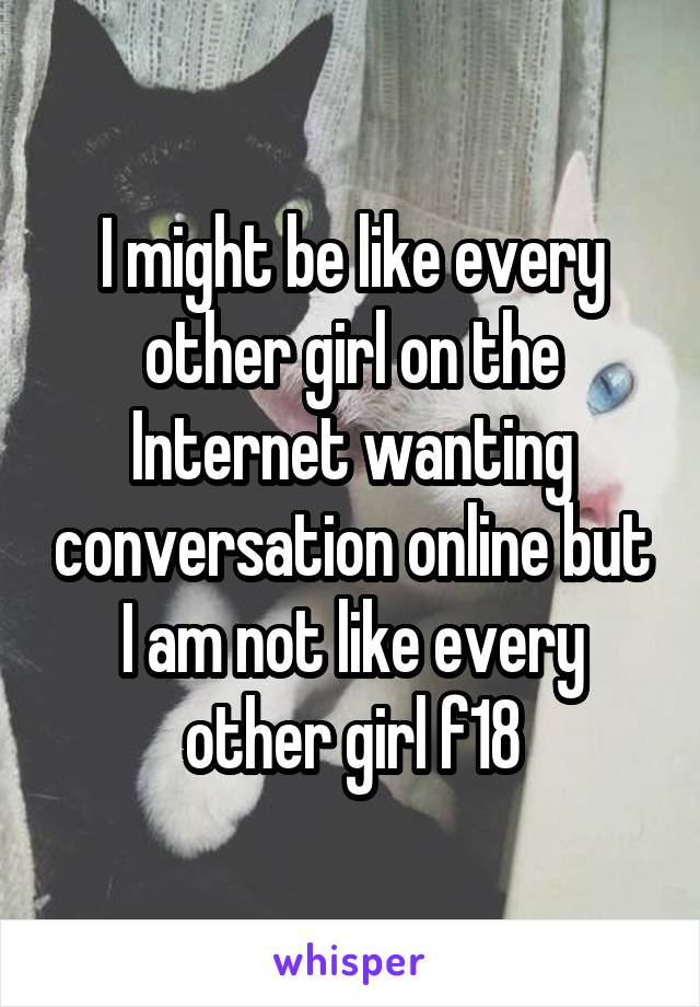 I might be like every other girl on the Internet wanting conversation online but I am not like every other girl f18