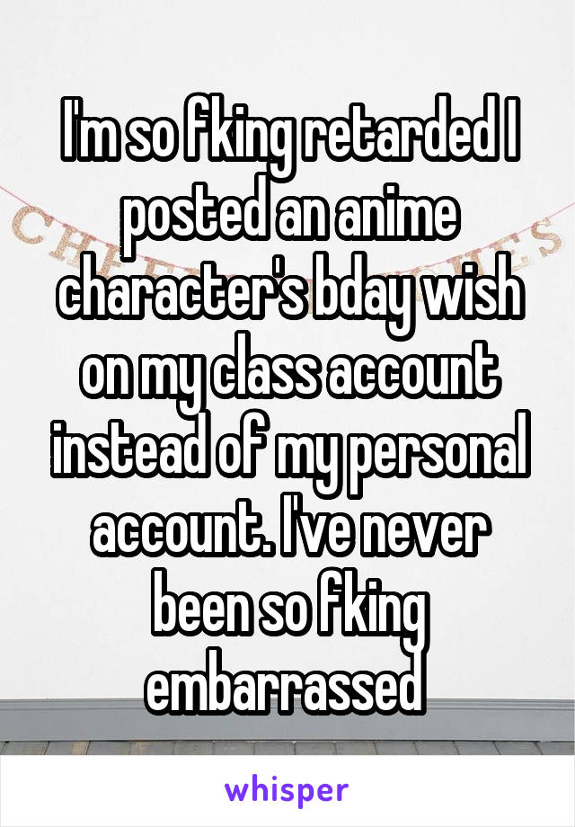 I'm so fking retarded I posted an anime character's bday wish on my class account instead of my personal account. I've never been so fking embarrassed 