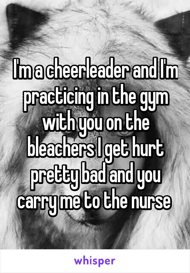 I'm a cheerleader and I'm practicing in the gym with you on the bleachers I get hurt pretty bad and you carry me to the nurse 