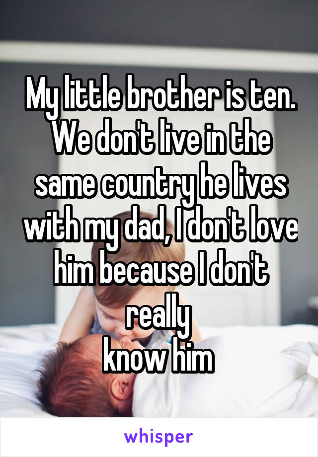 My little brother is ten. We don't live in the same country he lives with my dad, I don't love him because I don't really 
know him 