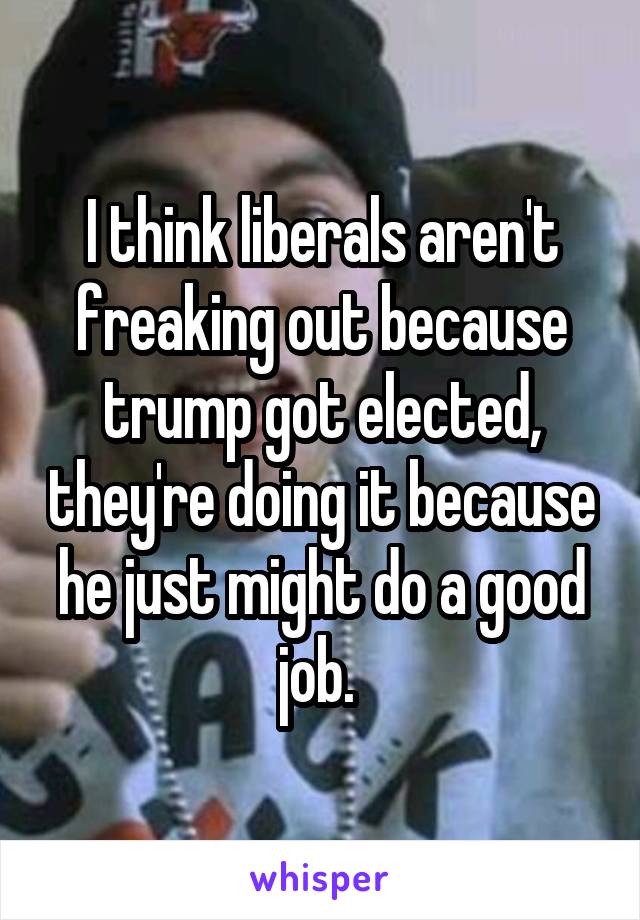 I think liberals aren't freaking out because trump got elected, they're doing it because he just might do a good job. 