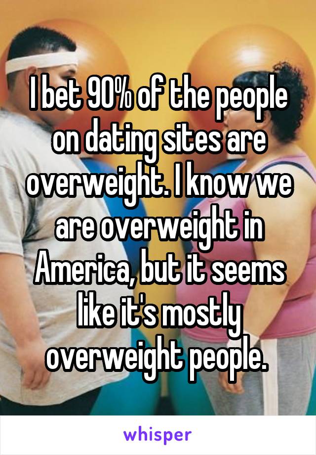 I bet 90% of the people on dating sites are overweight. I know we are overweight in America, but it seems like it's mostly overweight people. 