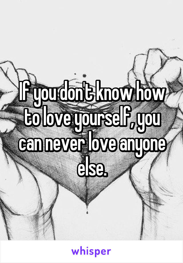 If you don't know how to love yourself, you can never love anyone else.