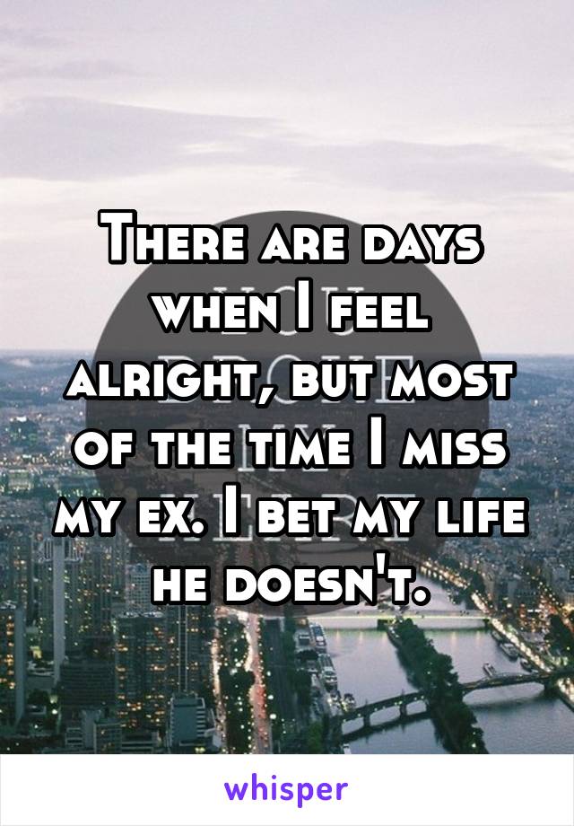 There are days when I feel alright, but most of the time I miss my ex. I bet my life he doesn't.