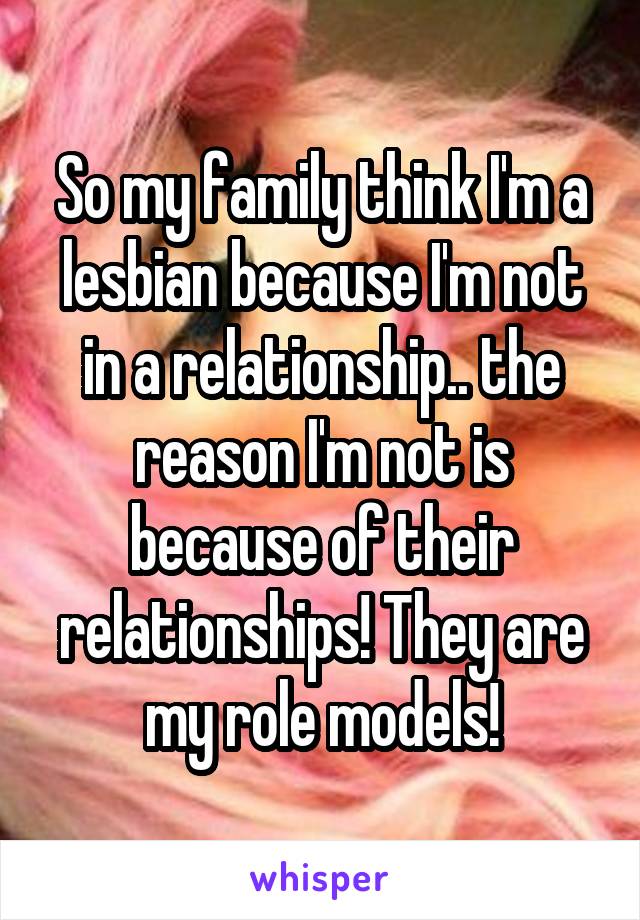 So my family think I'm a lesbian because I'm not in a relationship.. the reason I'm not is because of their relationships! They are my role models!