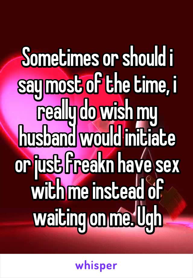 Sometimes or should i say most of the time, i really do wish my husband would initiate or just freakn have sex with me instead of waiting on me. Ugh